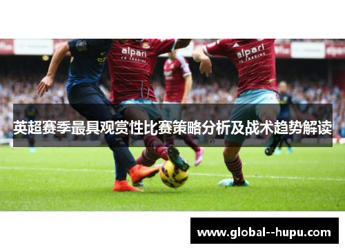 英超赛季最具观赏性比赛策略分析及战术趋势解读 英超赛季最具观赏性比赛策略分析及战术趋势解读