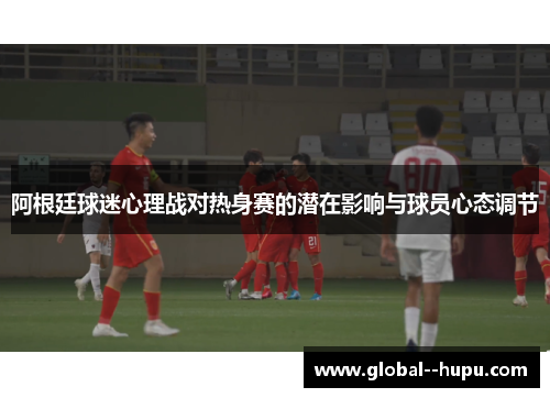 阿根廷球迷心理战对热身赛的潜在影响与球员心态调节