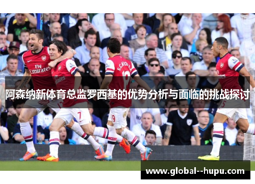 阿森纳新体育总监罗西基的优势分析与面临的挑战探讨