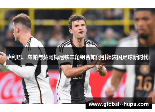 萨利巴、乌帕与楚阿梅尼铁三角组合如何引领法国足球新时代