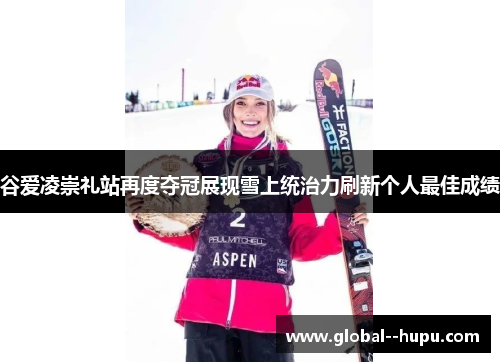 谷爱凌崇礼站再度夺冠展现雪上统治力刷新个人最佳成绩
