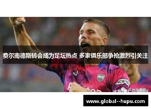 费尔南德斯转会成为足坛热点 多家俱乐部争抢激烈引关注