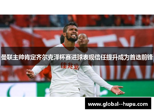 曼联主帅肯定齐尔克泽杯赛进球表现信任提升成为首选前锋 曼联主帅肯定齐尔克泽杯赛进球表现信任提升成为首选前锋