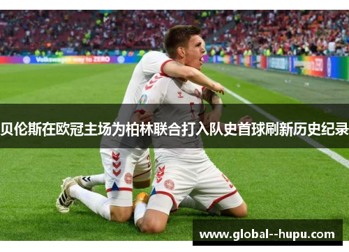 贝伦斯在欧冠主场为柏林联合打入队史首球刷新历史纪录