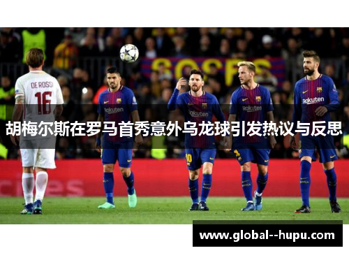 胡梅尔斯在罗马首秀意外乌龙球引发热议与反思 胡梅尔斯在罗马首秀意外乌龙球引发热议与反思